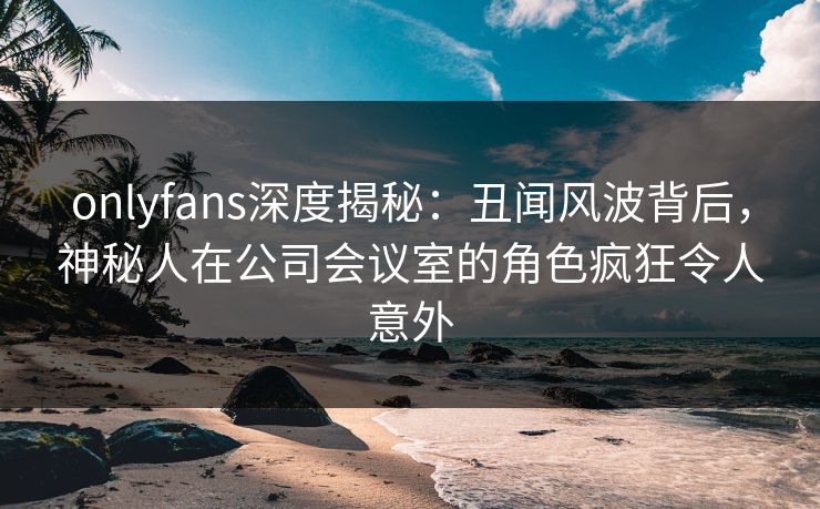 onlyfans深度揭秘：丑闻风波背后，神秘人在公司会议室的角色疯狂令人意外