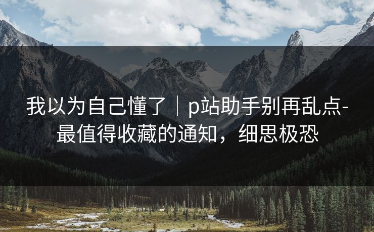 我以为自己懂了｜p站助手别再乱点-最值得收藏的通知，细思极恐