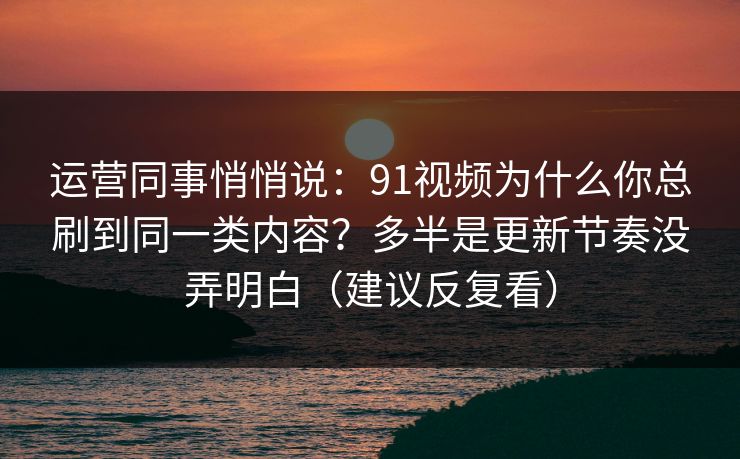 运营同事悄悄说：91视频为什么你总刷到同一类内容？多半是更新节奏没弄明白（建议反复看）