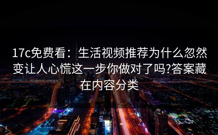17c免费看：生活视频推荐为什么忽然变让人心慌这一步你做对了吗?答案藏在内容分类