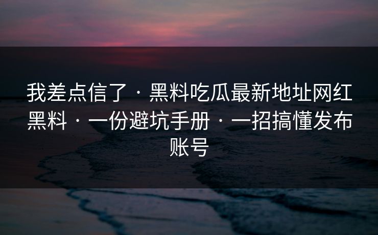 我差点信了 · 黑料吃瓜最新地址网红黑料 · 一份避坑手册 · 一招搞懂发布账号