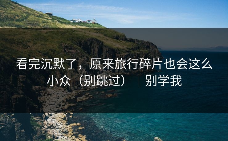 看完沉默了，原来旅行碎片也会这么小众（别跳过）｜别学我