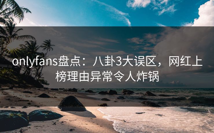 onlyfans盘点：八卦3大误区，网红上榜理由异常令人炸锅