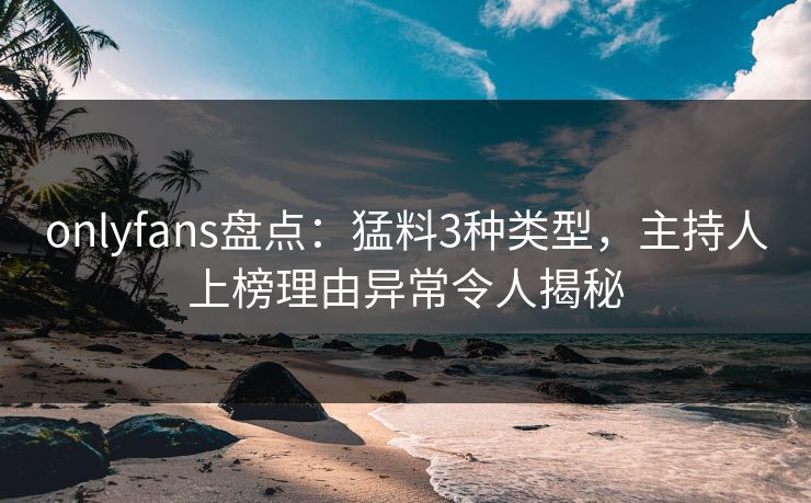 onlyfans盘点：猛料3种类型，主持人上榜理由异常令人揭秘