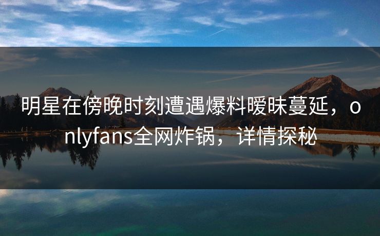 明星在傍晚时刻遭遇爆料暧昧蔓延，onlyfans全网炸锅，详情探秘