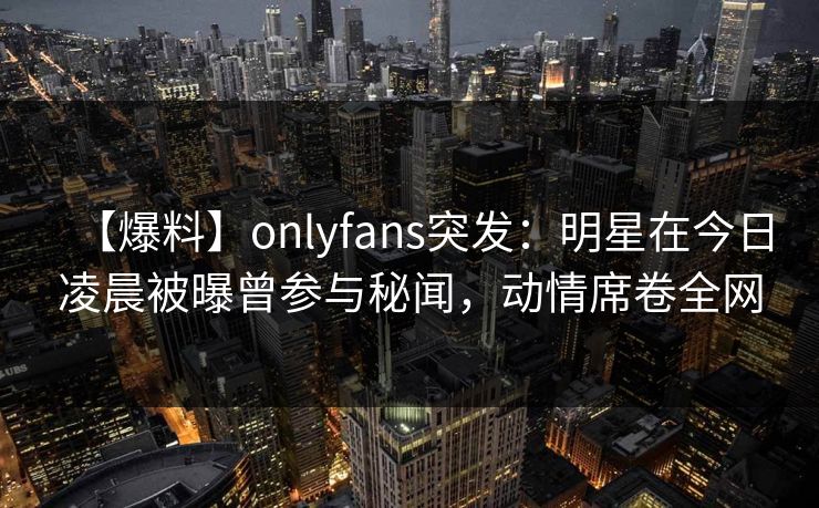【爆料】onlyfans突发：明星在今日凌晨被曝曾参与秘闻，动情席卷全网