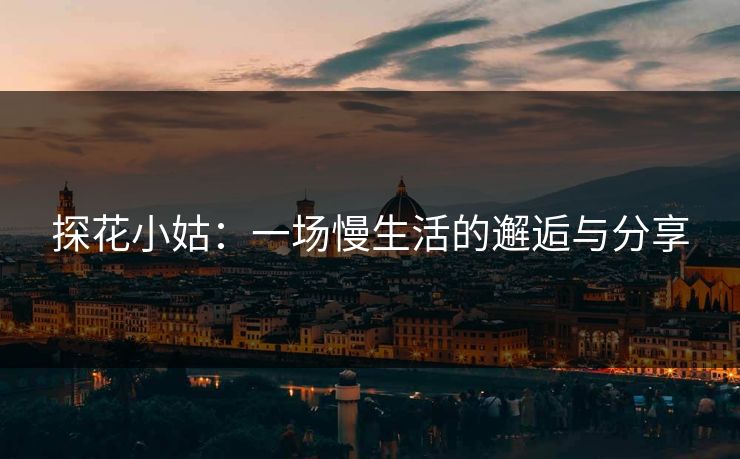 探花小姑：一场慢生活的邂逅与分享