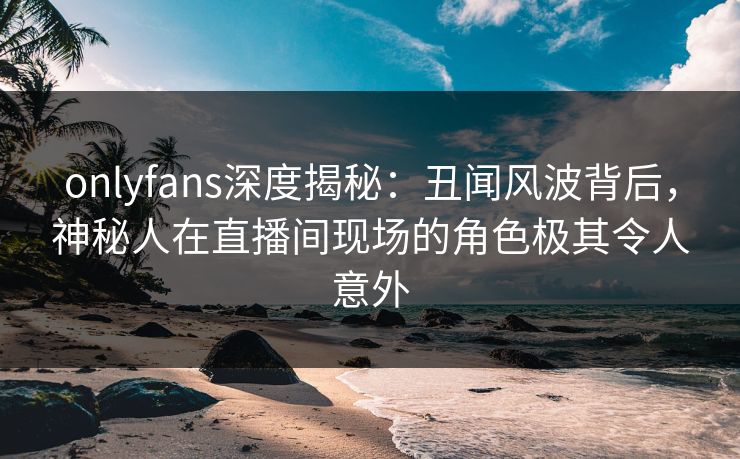 onlyfans深度揭秘：丑闻风波背后，神秘人在直播间现场的角色极其令人意外