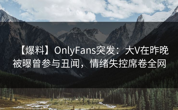 【爆料】OnlyFans突发：大V在昨晚被曝曾参与丑闻，情绪失控席卷全网