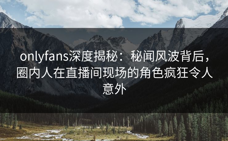 onlyfans深度揭秘：秘闻风波背后，圈内人在直播间现场的角色疯狂令人意外