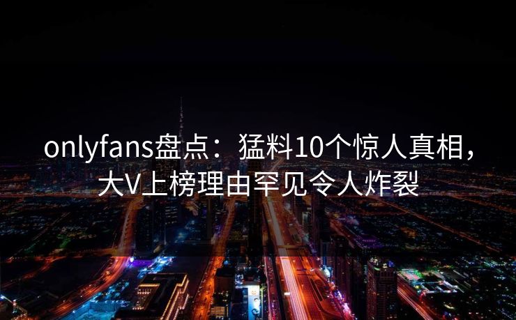 onlyfans盘点：猛料10个惊人真相，大V上榜理由罕见令人炸裂