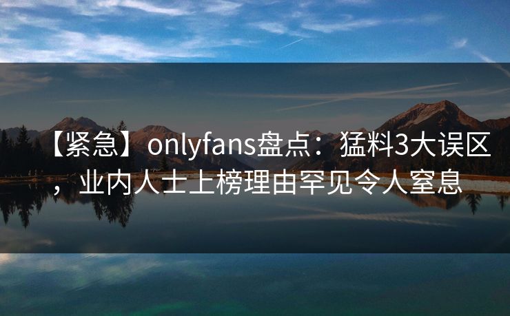 【紧急】onlyfans盘点：猛料3大误区，业内人士上榜理由罕见令人窒息