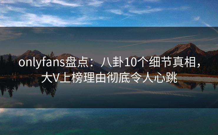 onlyfans盘点：八卦10个细节真相，大V上榜理由彻底令人心跳