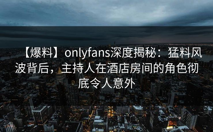 【爆料】onlyfans深度揭秘：猛料风波背后，主持人在酒店房间的角色彻底令人意外