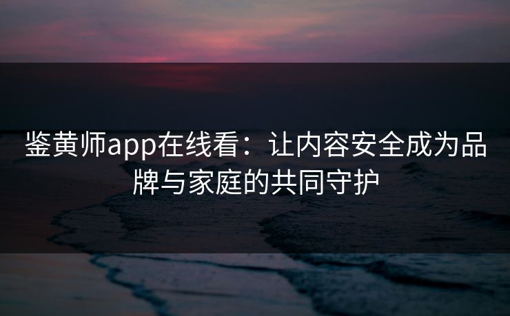 鉴黄师app在线看：让内容安全成为品牌与家庭的共同守护
