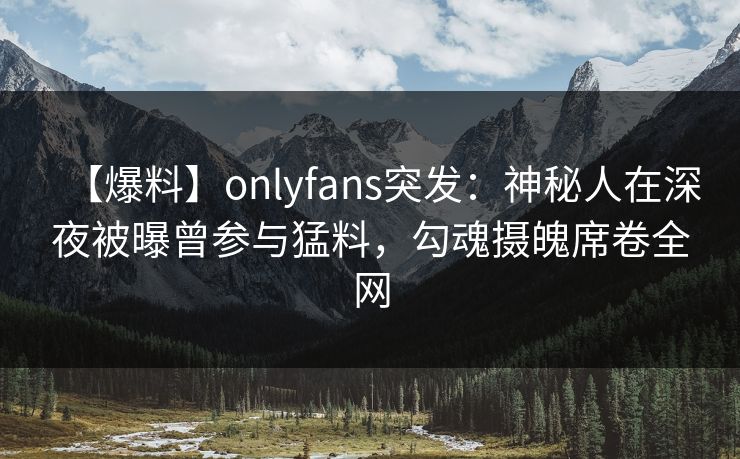 【爆料】onlyfans突发：神秘人在深夜被曝曾参与猛料，勾魂摄魄席卷全网