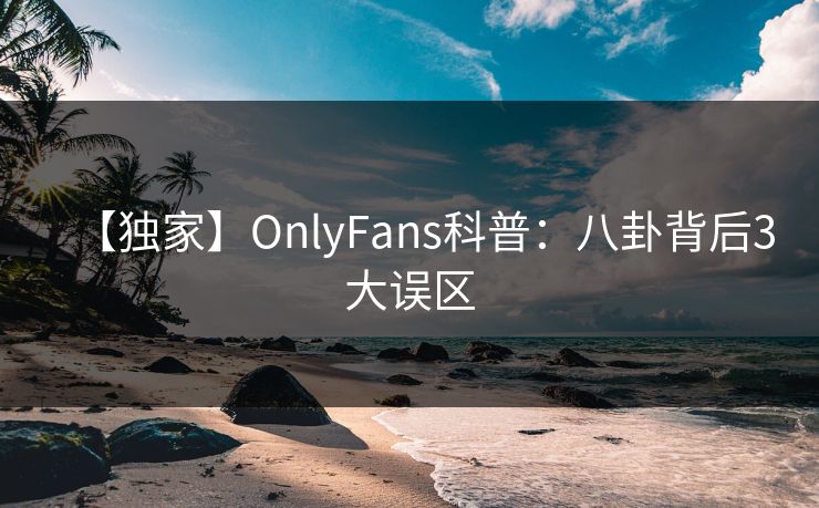 【独家】OnlyFans科普：八卦背后3大误区