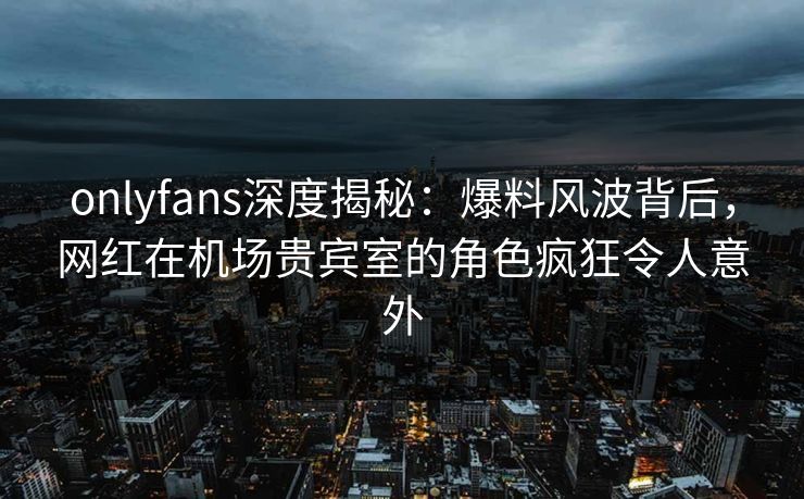 onlyfans深度揭秘：爆料风波背后，网红在机场贵宾室的角色疯狂令人意外