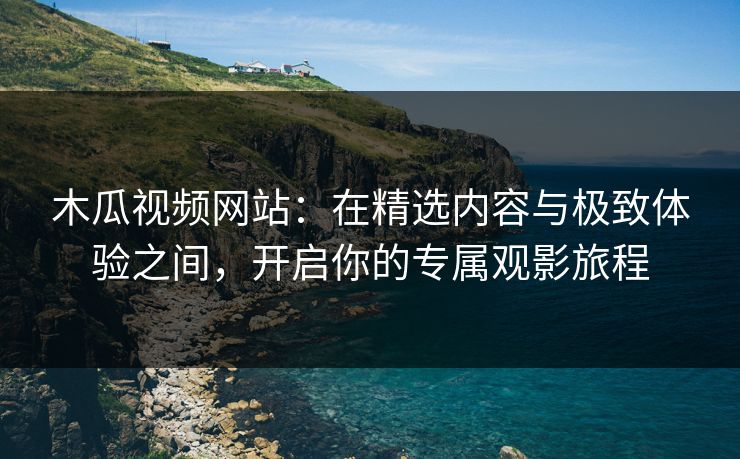木瓜视频网站：在精选内容与极致体验之间，开启你的专属观影旅程