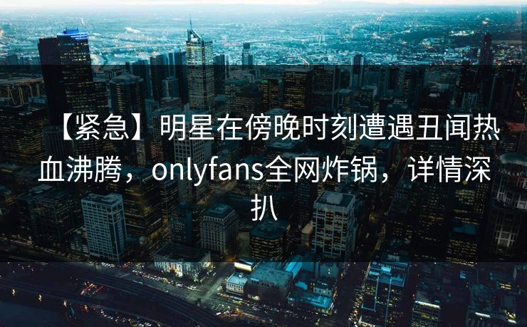 【紧急】明星在傍晚时刻遭遇丑闻热血沸腾，onlyfans全网炸锅，详情深扒