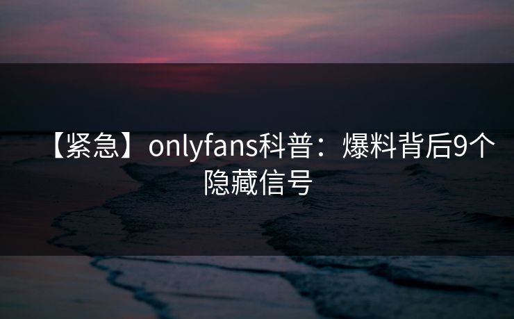 【紧急】onlyfans科普：爆料背后9个隐藏信号