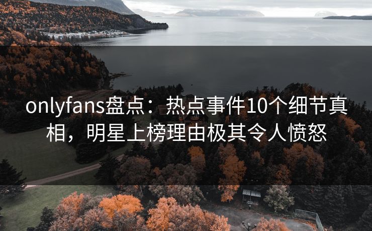 onlyfans盘点：热点事件10个细节真相，明星上榜理由极其令人愤怒