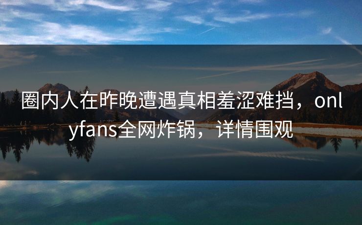 圈内人在昨晚遭遇真相羞涩难挡，onlyfans全网炸锅，详情围观