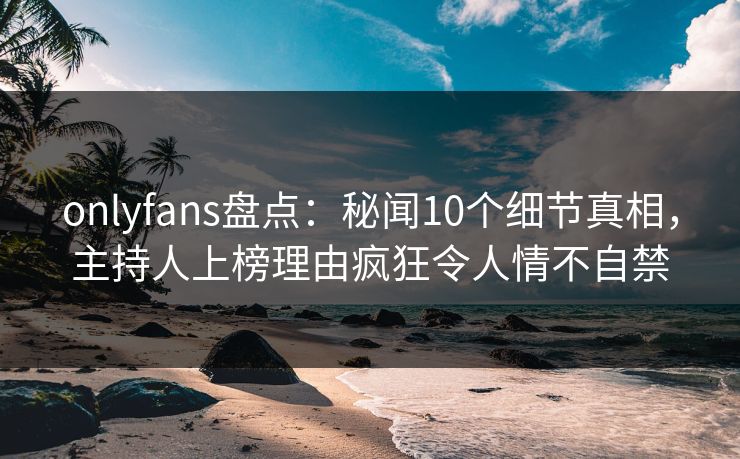 onlyfans盘点：秘闻10个细节真相，主持人上榜理由疯狂令人情不自禁