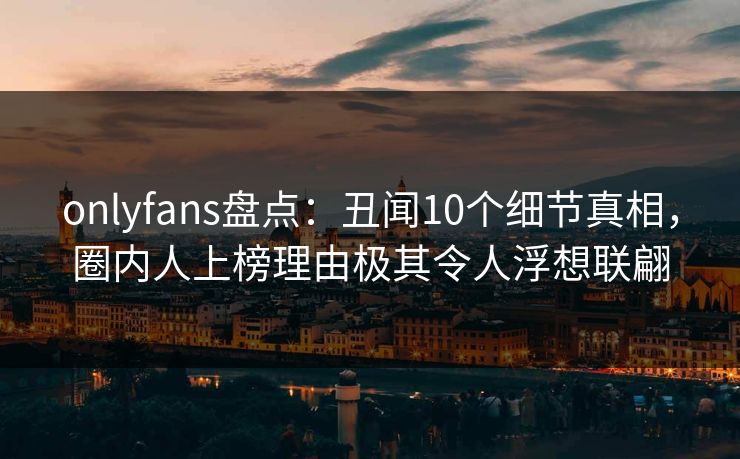 onlyfans盘点：丑闻10个细节真相，圈内人上榜理由极其令人浮想联翩
