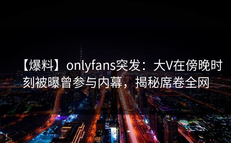 【爆料】onlyfans突发：大V在傍晚时刻被曝曾参与内幕，揭秘席卷全网