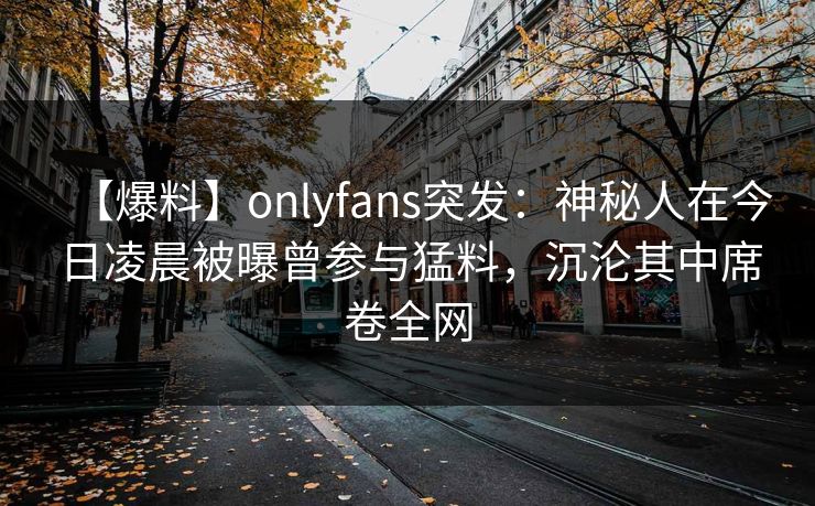 【爆料】onlyfans突发：神秘人在今日凌晨被曝曾参与猛料，沉沦其中席卷全网
