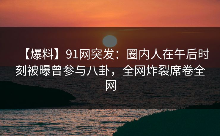 【爆料】91网突发：圈内人在午后时刻被曝曾参与八卦，全网炸裂席卷全网