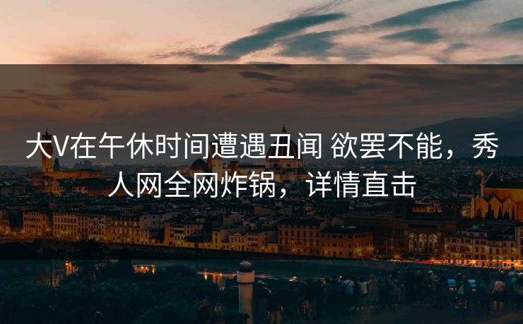大V在午休时间遭遇丑闻 欲罢不能，秀人网全网炸锅，详情直击