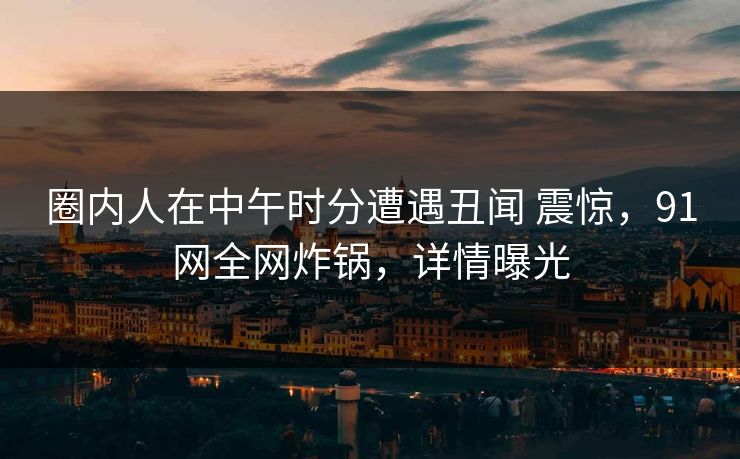 圈内人在中午时分遭遇丑闻 震惊，91网全网炸锅，详情曝光