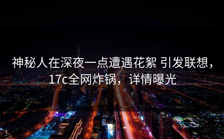 神秘人在深夜一点遭遇花絮 引发联想，17c全网炸锅，详情曝光